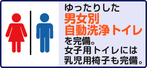 ゆったりした男女別自動洗浄トイレを完備。女子用トイレには乳児用椅子も完備。